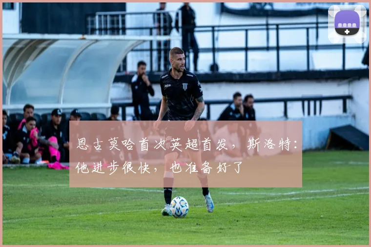 恩古莫哈首次英超首发，斯洛特：他进步很快，也准备好了