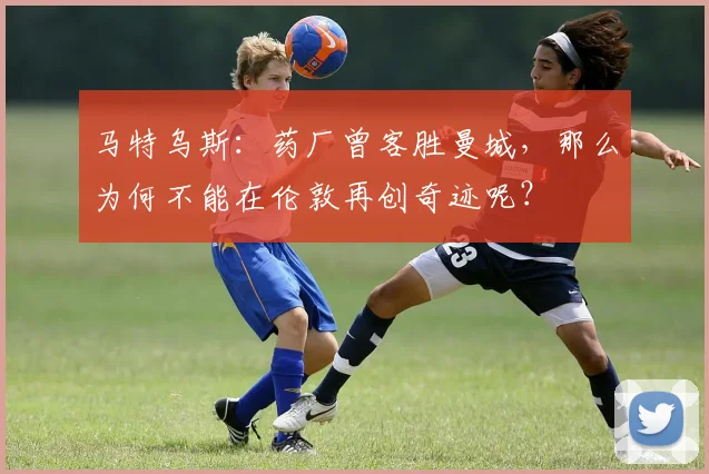 马特乌斯：药厂曾客胜曼城，那么为何不能在伦敦再创奇迹呢？
